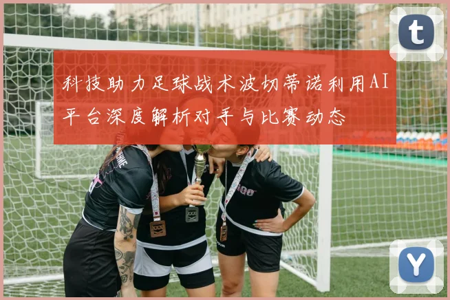 科技助力足球战术波切蒂诺利用AI平台深度解析对手与比赛动态