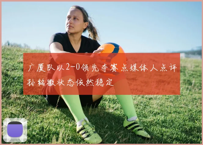 广厦队以2-0领先夺赛点媒体人点评孙铭徽状态依然稳定