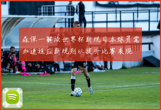 森保一解读世界杯新规日本球员需加速适应新规则以提升比赛表现