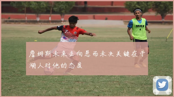 詹姆斯未来去向悬而未决关键在于湖人对他的态度