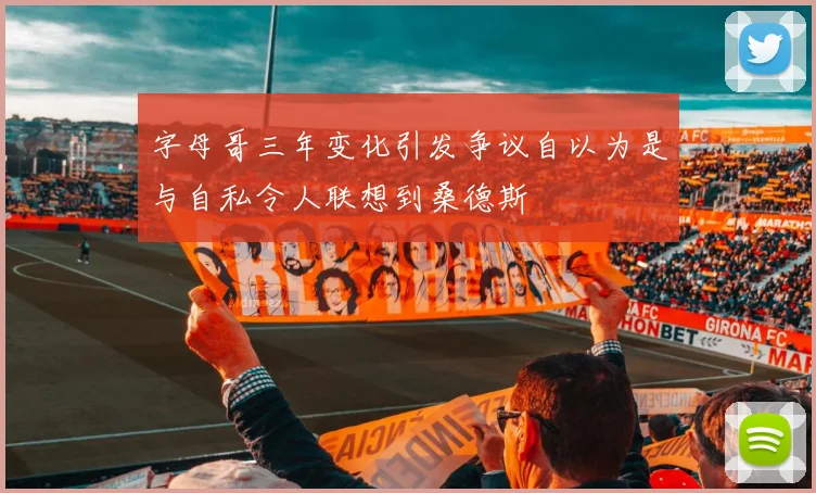 字母哥三年变化引发争议自以为是与自私令人联想到桑德斯