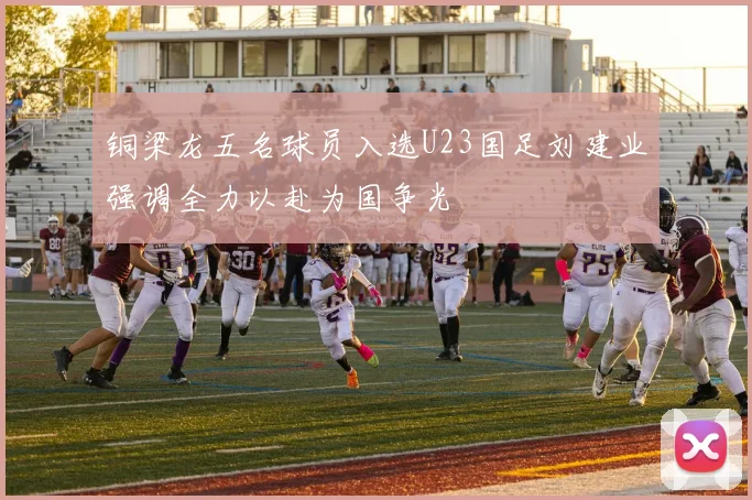 铜梁龙五名球员入选U23国足刘建业强调全力以赴为国争光