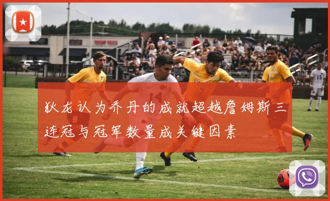 狄龙认为乔丹的成就超越詹姆斯三连冠与冠军数量成关键因素