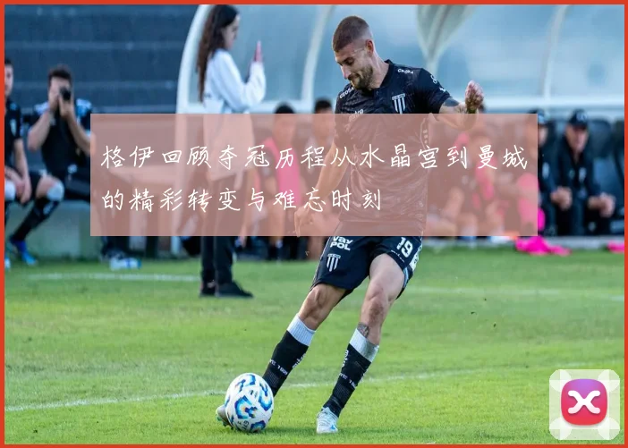 格伊回顾夺冠历程从水晶宫到曼城的精彩转变与难忘时刻