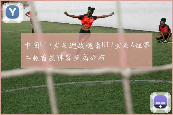 中国U17女足迎战越南U17女足A组第二轮首发阵容正式公布