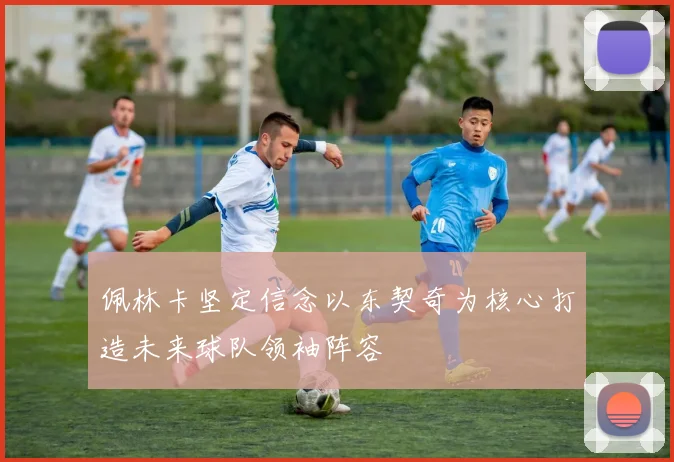 佩林卡坚定信念以东契奇为核心打造未来球队领袖阵容