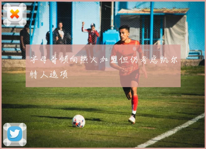 字母哥倾向热火加盟但仍考虑凯尔特人选项