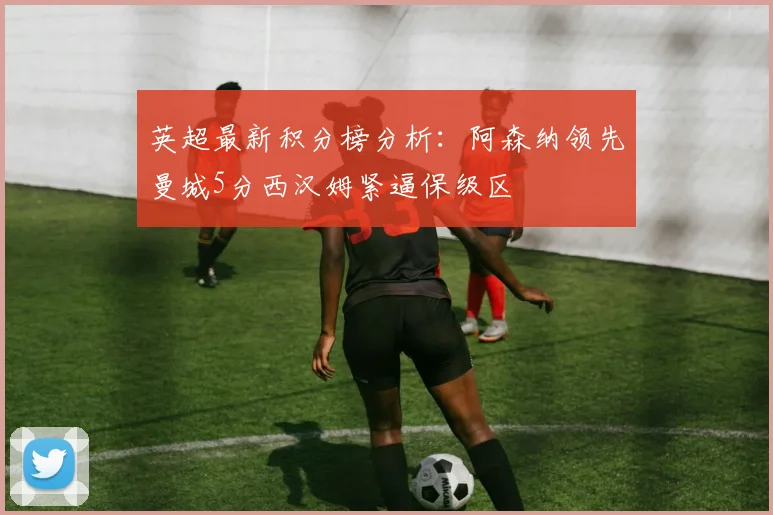 英超最新积分榜分析：阿森纳领先曼城5分西汉姆紧逼保级区