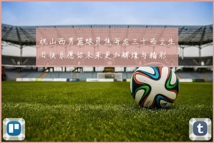 祝山西男篮球员焦海龙三十而立生日快乐愿你未来更加辉煌与精彩